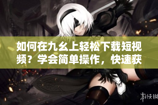 如何在九幺上輕松下載短視頻？學(xué)會簡單操作，快速獲取喜愛內(nèi)容