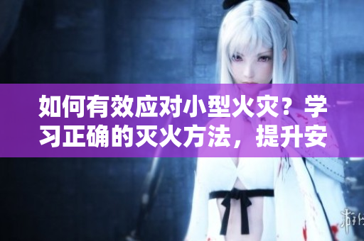 如何有效應(yīng)對小型火災(zāi)？學(xué)習(xí)正確的滅火方法，提升安全意識