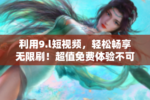 利用9.l短視頻，輕松暢享無(wú)限刷！超值免費(fèi)體驗(yàn)不可錯(cuò)過(guò)