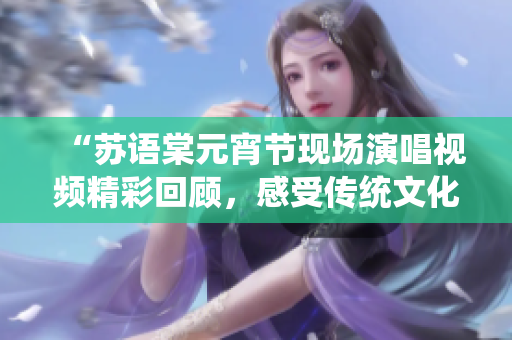 “蘇語棠元宵節(jié)現(xiàn)場演唱視頻精彩回顧，感受傳統(tǒng)文化魅力”