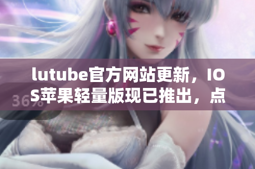lutube官方網(wǎng)站更新，IOS蘋(píng)果輕量版現(xiàn)已推出，點(diǎn)擊免費(fèi)下載！