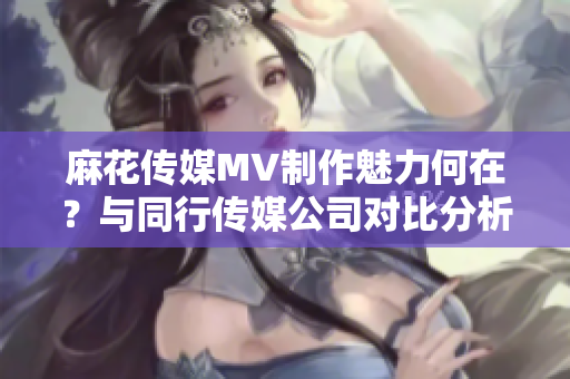 麻花傳媒MV制作魅力何在？與同行傳媒公司對比分析