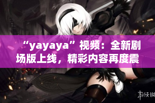 “yayaya”視頻：全新劇場版上線，精彩內(nèi)容再度震撼！