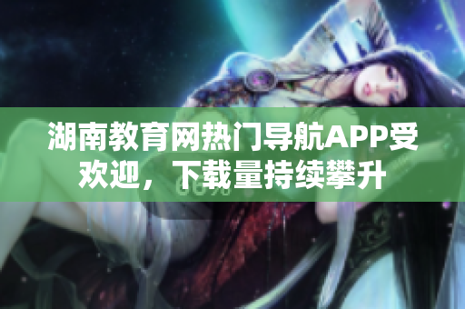 湖南教育網(wǎng)熱門導(dǎo)航APP受歡迎，下載量持續(xù)攀升