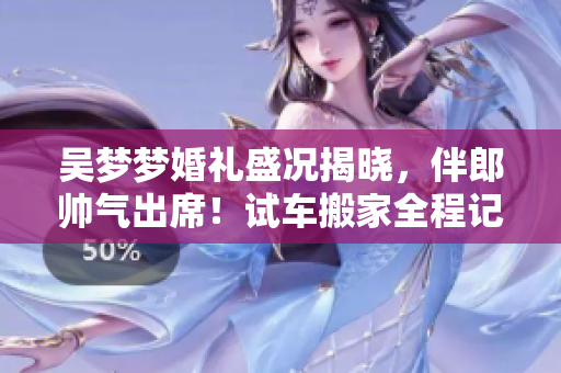吳夢夢婚禮盛況揭曉，伴郎帥氣出席！試車搬家全程記錄，分享婚宴精彩瞬間
