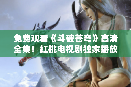 免費觀看《斗破蒼穹》高清全集！紅桃電視劇獨家播放，精彩劇情立即在線觀看！