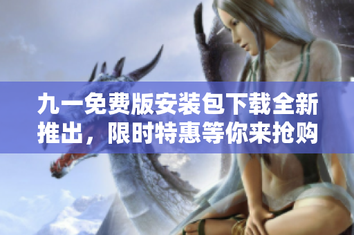 九一免費版安裝包下載全新推出，限時特惠等你來搶購！