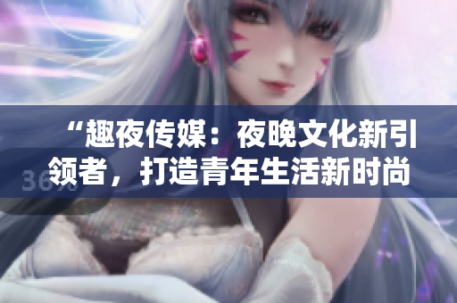 “趣夜傳媒：夜晚文化新引領(lǐng)者，打造青年生活新時尚”