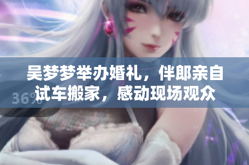 吳夢(mèng)夢(mèng)舉辦婚禮，伴郎親自試車(chē)搬家，感動(dòng)現(xiàn)場(chǎng)觀眾