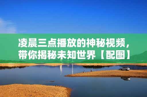 凌晨三點(diǎn)播放的神秘視頻，帶你揭秘未知世界【配圖】