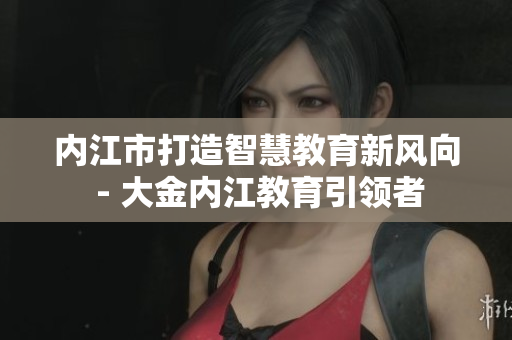 內(nèi)江市打造智慧教育新風(fēng)向 - 大金內(nèi)江教育引領(lǐng)者