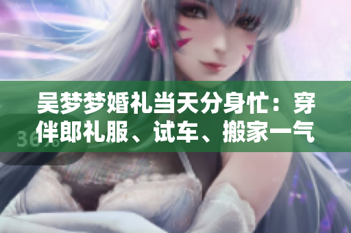 吳夢(mèng)夢(mèng)婚禮當(dāng)天分身忙：穿伴郎禮服、試車、搬家一氣呵成