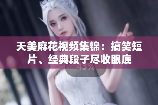 天美麻花視頻集錦：搞笑短片、經(jīng)典段子盡收眼底