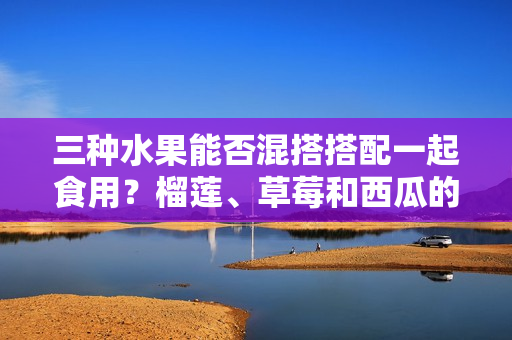 三種水果能否混搭搭配一起食用？榴蓮、草莓和西瓜的美味組合值得一試嗎？