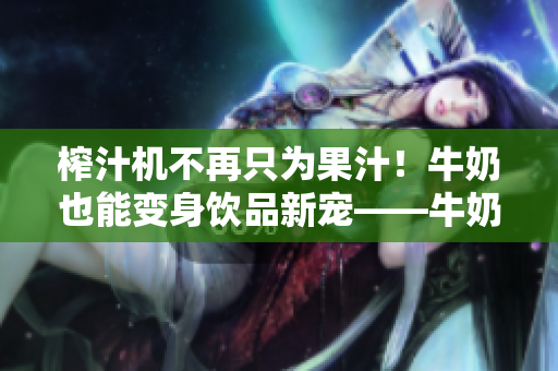 榨汁機(jī)不再只為果汁！牛奶也能變身飲品新寵——牛奶榨汁機(jī)供應(yīng)商出現(xiàn)！