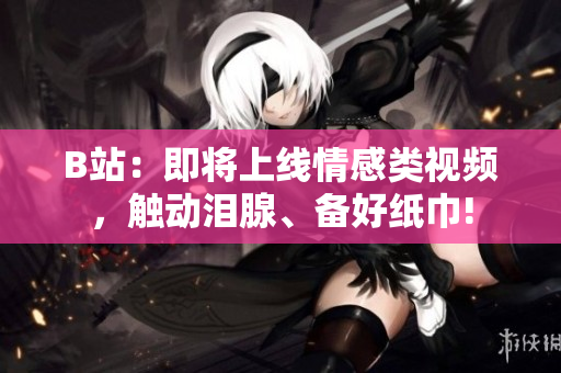 B站：即將上線情感類視頻，觸動(dòng)淚腺、備好紙巾!