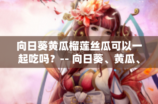 向日葵黃瓜榴蓮絲瓜可以一起吃嗎？-- 向日葵、黃瓜、榴蓮和絲瓜合適一起搭配食用嗎？