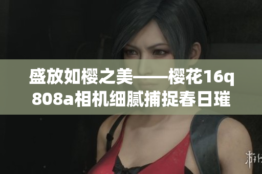 盛放如櫻之美——櫻花16q808a相機(jī)細(xì)膩捕捉春日璀璨綻放