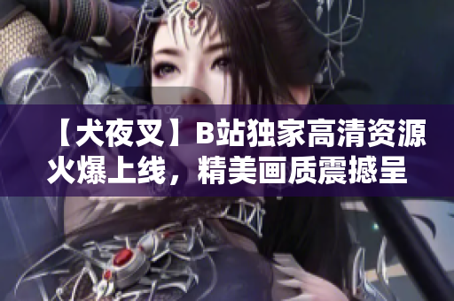 【犬夜叉】B站獨(dú)家高清資源火爆上線，精美畫質(zhì)震撼呈現(xiàn)，動(dòng)漫迷必看！
