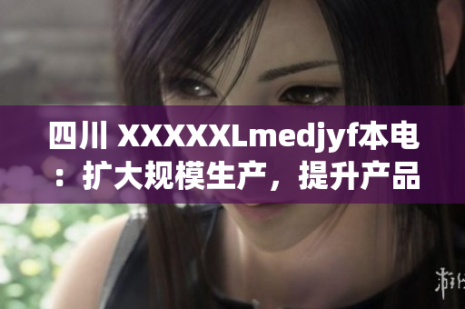 四川 XXXXXLmedjyf本電：擴大規(guī)模生產(chǎn)，提升產(chǎn)品品質(zhì)以滿足市場需求