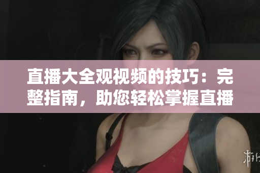 直播大全觀視頻的技巧：完整指南，助您輕松掌握直播技術(shù)