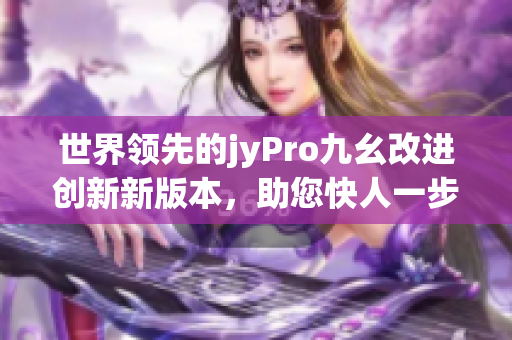 世界領(lǐng)先的jyPro九幺改進(jìn)創(chuàng)新新版本，助您快人一步