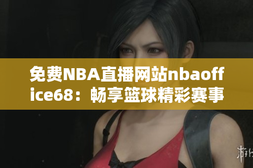 免費(fèi)NBA直播網(wǎng)站nbaoffice68：暢享籃球精彩賽事！
