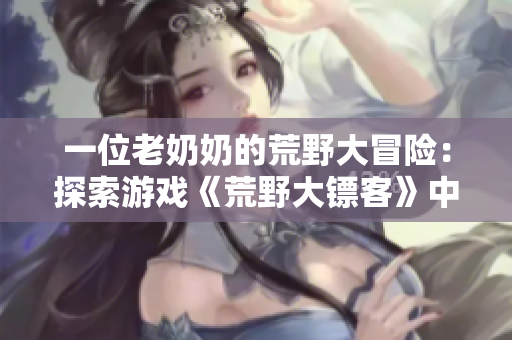 一位老奶奶的荒野大冒險(xiǎn)：探索游戲《荒野大鏢客》中一個(gè)充滿活力的人物歷險(xiǎn)征程