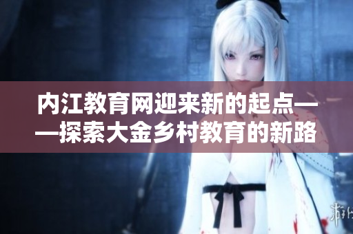 內(nèi)江教育網(wǎng)迎來(lái)新的起點(diǎn)——探索大金鄉(xiāng)村教育的新路徑