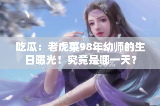 吃瓜：老虎菜98年幼師的生日曝光！究竟是哪一天？
