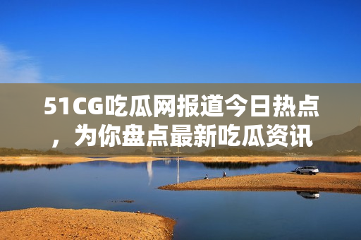 51CG吃瓜網(wǎng)報道今日熱點，為你盤點最新吃瓜資訊