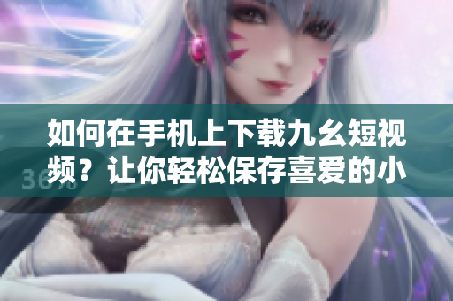 如何在手機(jī)上下載九幺短視頻？讓你輕松保存喜愛的小視頻