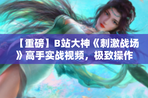 【重磅】B站大神《刺激戰(zhàn)場》高手實戰(zhàn)視頻，極致操作解鎖絕技，驚艷全場震撼登場