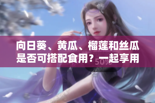 向日葵、黃瓜、榴蓮和絲瓜是否可搭配食用？一起享用這些水果蔬菜的方法有哪些？