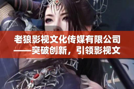 老狼影視文化傳媒有限公司——突破創(chuàng)新，引領(lǐng)影視文化新趨勢