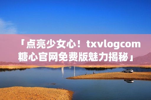 「點(diǎn)亮少女心！txvlogcom糖心官網(wǎng)免費(fèi)版魅力揭秘」
