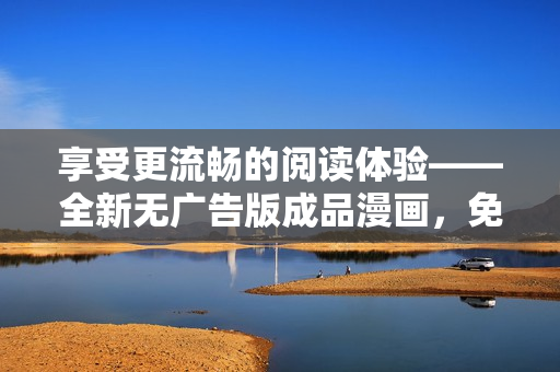 享受更流暢的閱讀體驗——全新無廣告版成品漫畫，免注冊立即暢讀