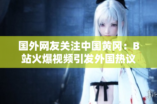 國外網(wǎng)友關(guān)注中國黃岡：B站火爆視頻引發(fā)外國熱議