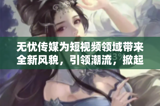 無憂傳媒為短視頻領(lǐng)域帶來全新風(fēng)貌，引領(lǐng)潮流，掀起熱潮