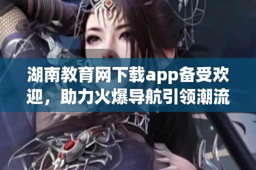 湖南教育網(wǎng)下載app備受歡迎，助力火爆導(dǎo)航引領(lǐng)潮流