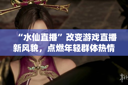 “水仙直播”改變游戲直播新風(fēng)貌，點(diǎn)燃年輕群體熱情