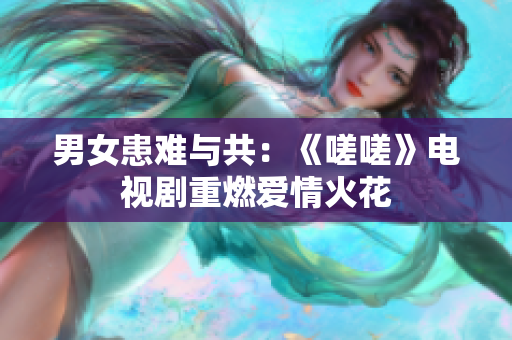 男女患難與共：《嗟嗟》電視劇重燃愛情火花