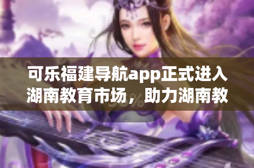 可樂福建導(dǎo)航app正式進入湖南教育市場，助力湖南教育發(fā)展