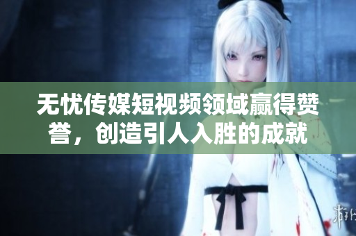 無憂傳媒短視頻領(lǐng)域贏得贊譽，創(chuàng)造引人入勝的成就