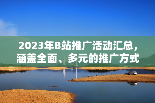 2023年B站推廣活動匯總，涵蓋全面、多元的推廣方式