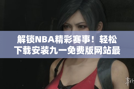 解鎖NBA精彩賽事！輕松下載安裝九一免費(fèi)版網(wǎng)站最新版