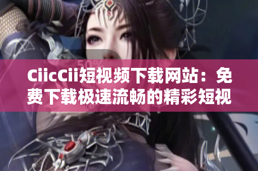 CiicCii短視頻下載網(wǎng)站：免費(fèi)下載極速流暢的精彩短視頻