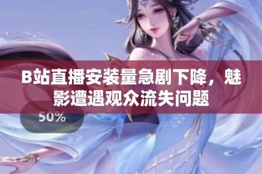 B站直播安裝量急劇下降，魅影遭遇觀眾流失問(wèn)題