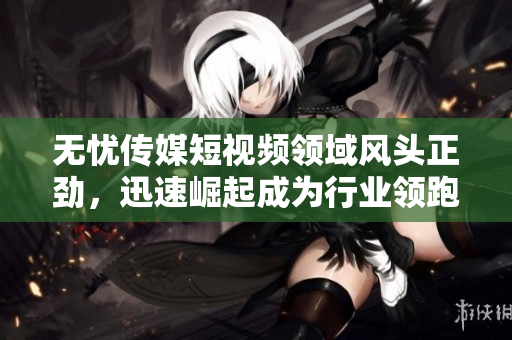 無(wú)憂傳媒短視頻領(lǐng)域風(fēng)頭正勁，迅速崛起成為行業(yè)領(lǐng)跑者