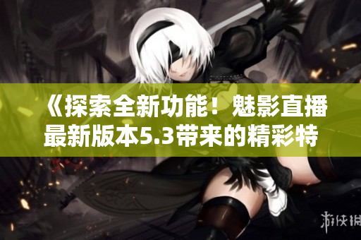 《探索全新功能！魅影直播最新版本5.3帶來的精彩特色解析》